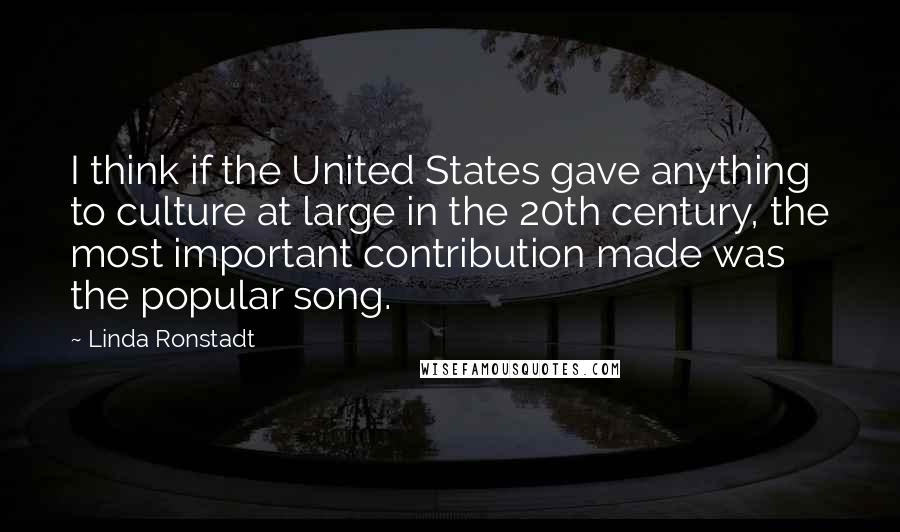 Linda Ronstadt Quotes: I think if the United States gave anything to culture at large in the 20th century, the most important contribution made was the popular song.