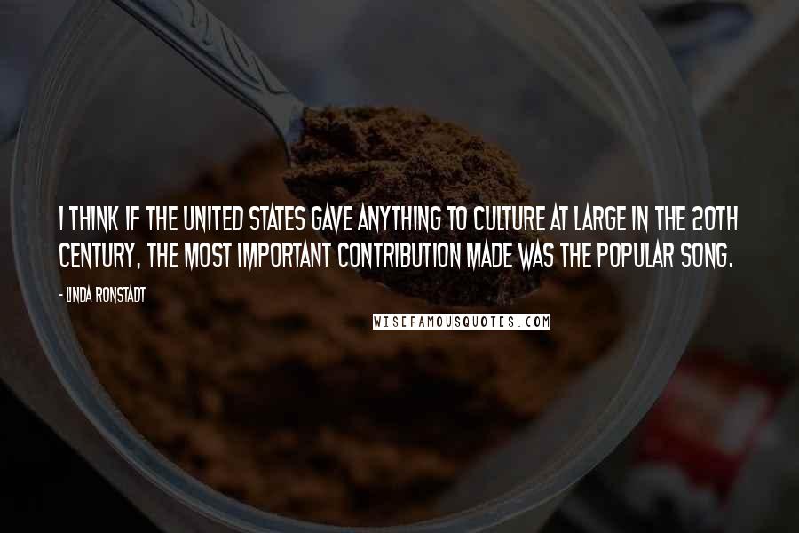 Linda Ronstadt Quotes: I think if the United States gave anything to culture at large in the 20th century, the most important contribution made was the popular song.