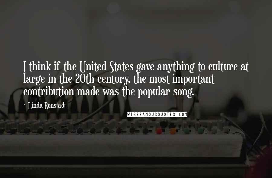 Linda Ronstadt Quotes: I think if the United States gave anything to culture at large in the 20th century, the most important contribution made was the popular song.