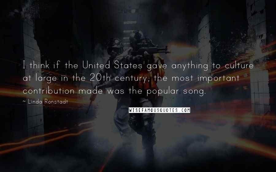 Linda Ronstadt Quotes: I think if the United States gave anything to culture at large in the 20th century, the most important contribution made was the popular song.