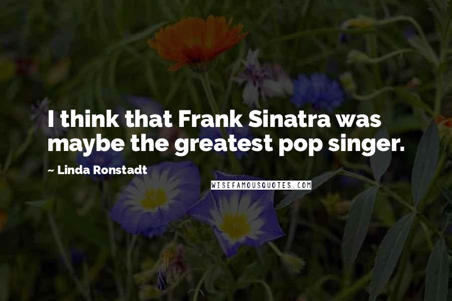 Linda Ronstadt Quotes: I think that Frank Sinatra was maybe the greatest pop singer.
