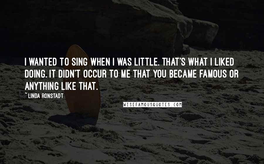 Linda Ronstadt Quotes: I wanted to sing when I was little. That's what I liked doing. It didn't occur to me that you became famous or anything like that.