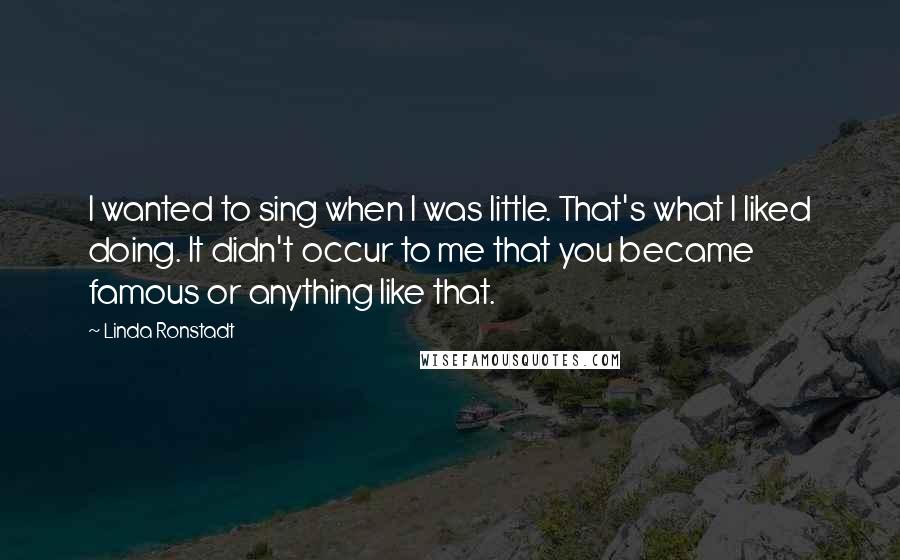 Linda Ronstadt Quotes: I wanted to sing when I was little. That's what I liked doing. It didn't occur to me that you became famous or anything like that.