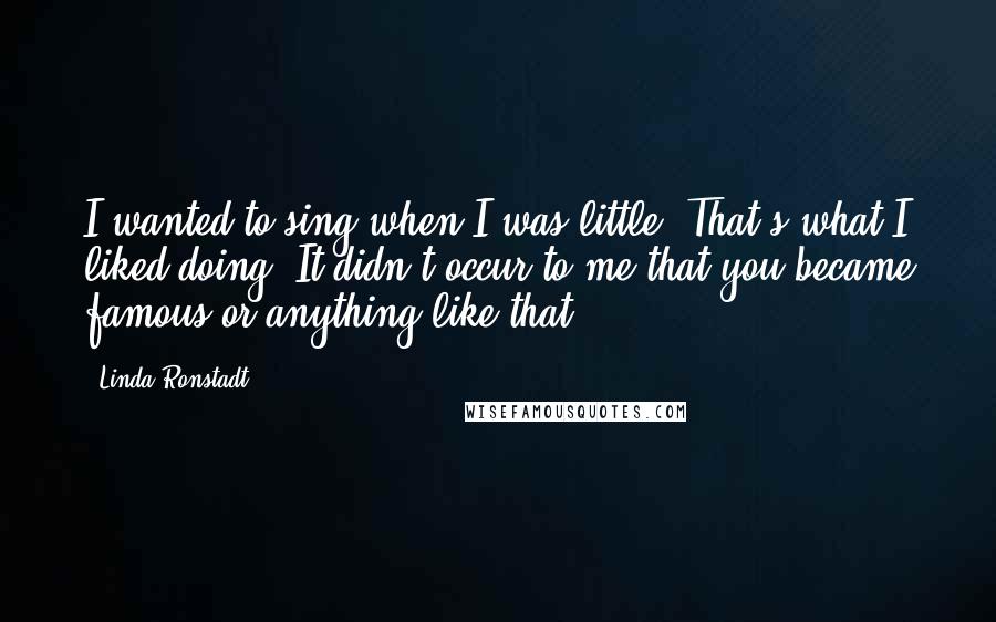 Linda Ronstadt Quotes: I wanted to sing when I was little. That's what I liked doing. It didn't occur to me that you became famous or anything like that.