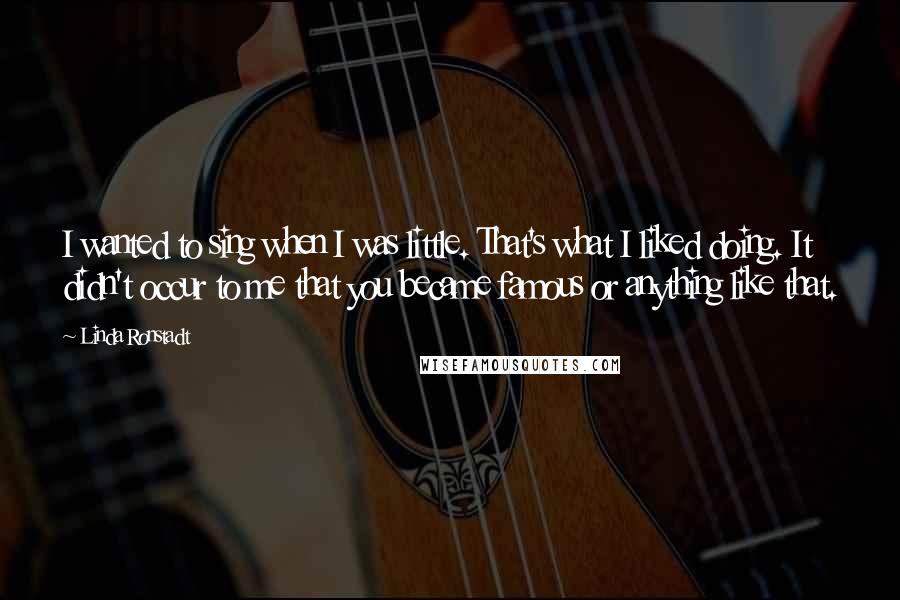 Linda Ronstadt Quotes: I wanted to sing when I was little. That's what I liked doing. It didn't occur to me that you became famous or anything like that.