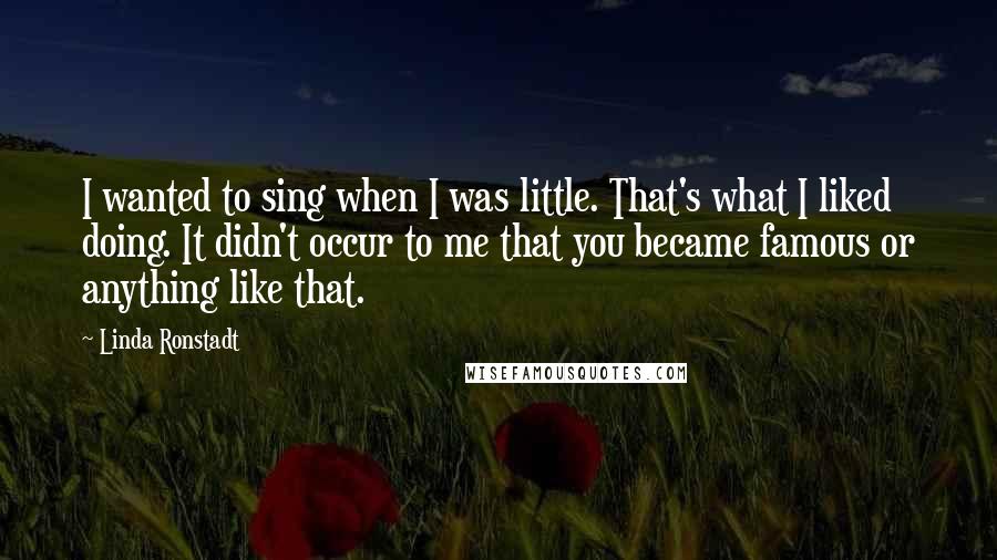 Linda Ronstadt Quotes: I wanted to sing when I was little. That's what I liked doing. It didn't occur to me that you became famous or anything like that.