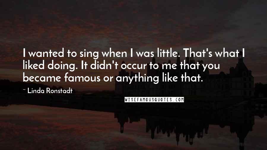 Linda Ronstadt Quotes: I wanted to sing when I was little. That's what I liked doing. It didn't occur to me that you became famous or anything like that.
