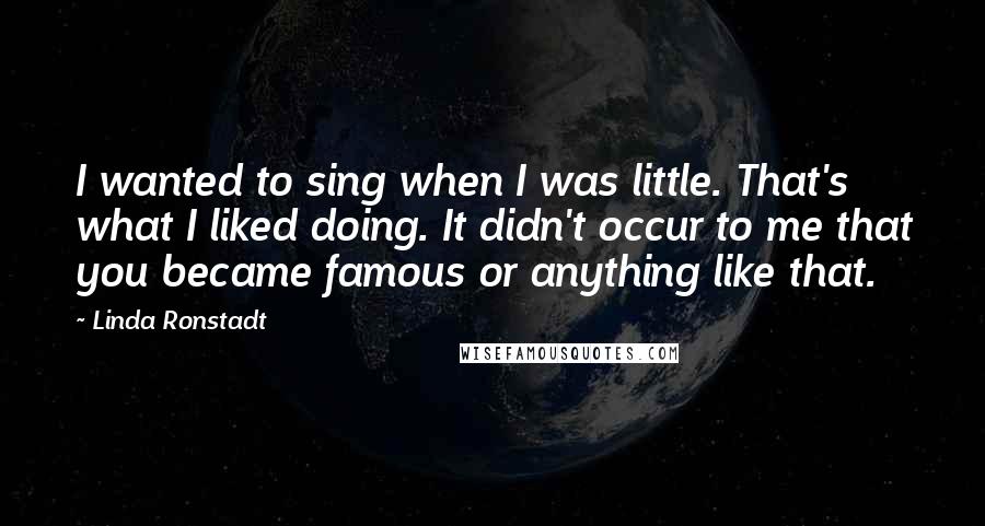 Linda Ronstadt Quotes: I wanted to sing when I was little. That's what I liked doing. It didn't occur to me that you became famous or anything like that.