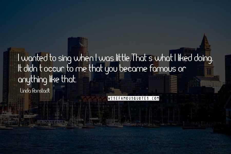 Linda Ronstadt Quotes: I wanted to sing when I was little. That's what I liked doing. It didn't occur to me that you became famous or anything like that.