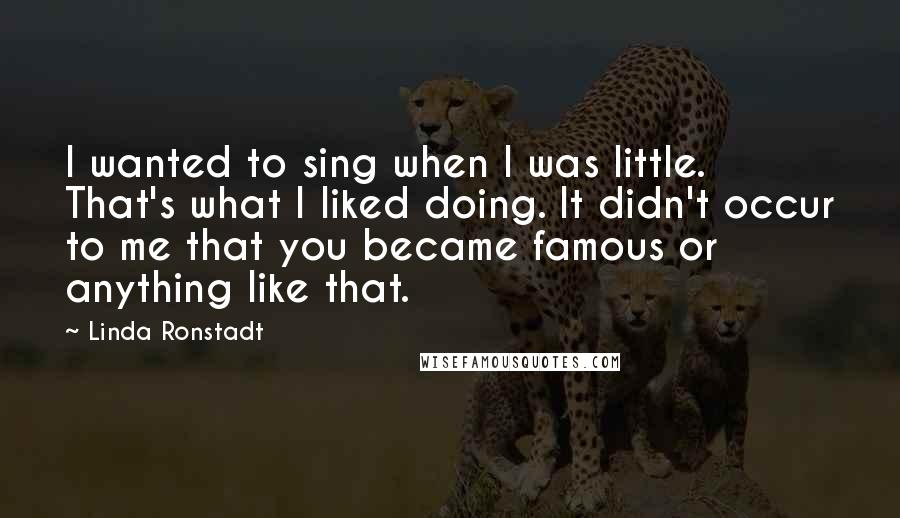 Linda Ronstadt Quotes: I wanted to sing when I was little. That's what I liked doing. It didn't occur to me that you became famous or anything like that.