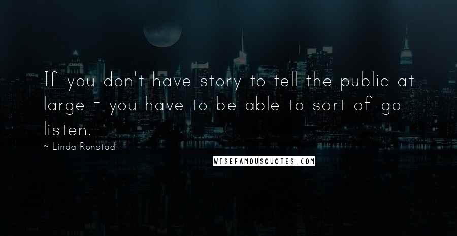 Linda Ronstadt Quotes: If you don't have story to tell the public at large - you have to be able to sort of go listen.