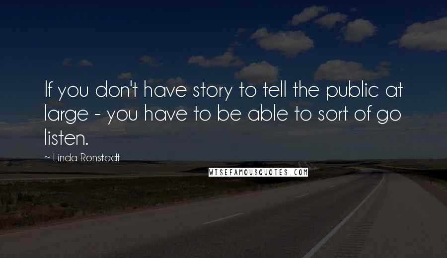 Linda Ronstadt Quotes: If you don't have story to tell the public at large - you have to be able to sort of go listen.