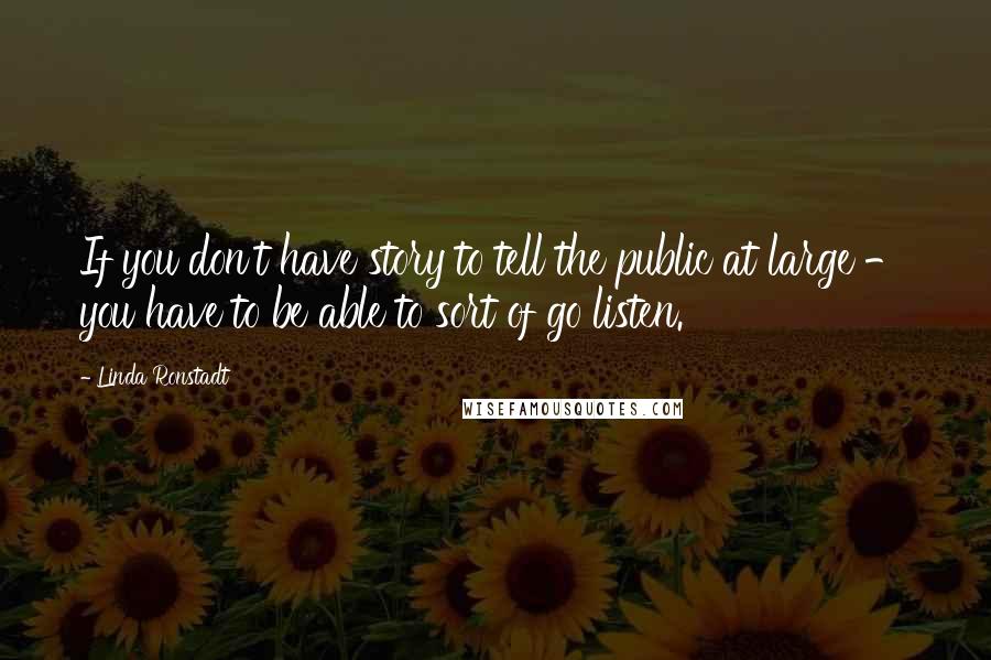 Linda Ronstadt Quotes: If you don't have story to tell the public at large - you have to be able to sort of go listen.