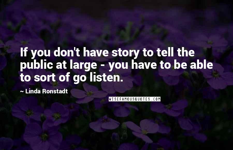 Linda Ronstadt Quotes: If you don't have story to tell the public at large - you have to be able to sort of go listen.