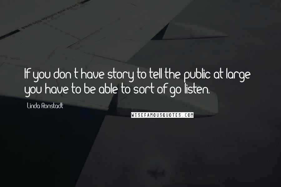 Linda Ronstadt Quotes: If you don't have story to tell the public at large - you have to be able to sort of go listen.