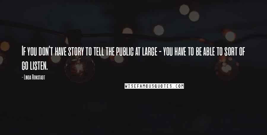 Linda Ronstadt Quotes: If you don't have story to tell the public at large - you have to be able to sort of go listen.