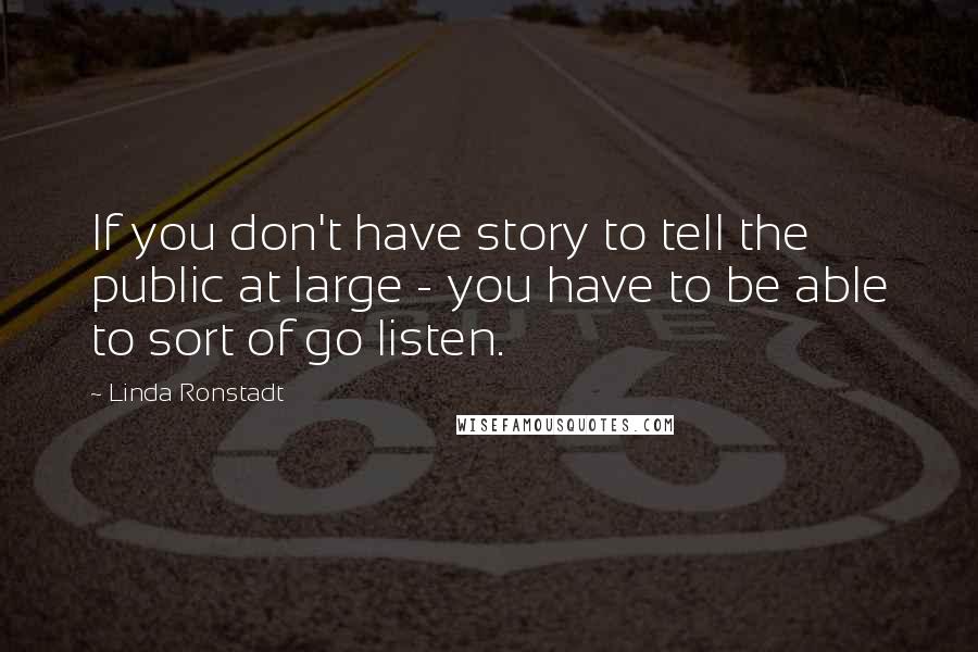 Linda Ronstadt Quotes: If you don't have story to tell the public at large - you have to be able to sort of go listen.