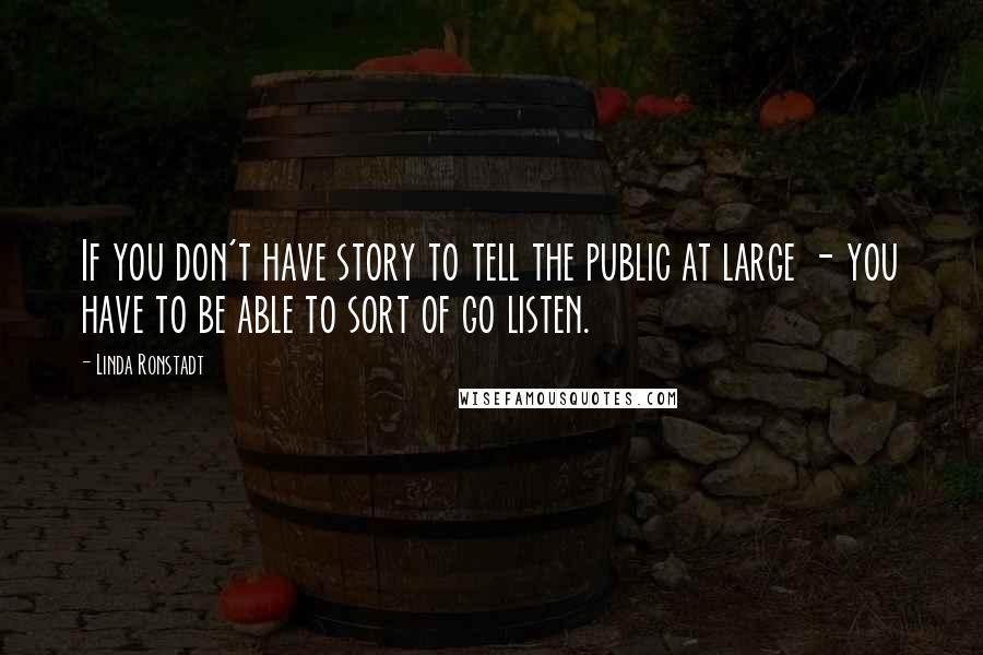 Linda Ronstadt Quotes: If you don't have story to tell the public at large - you have to be able to sort of go listen.