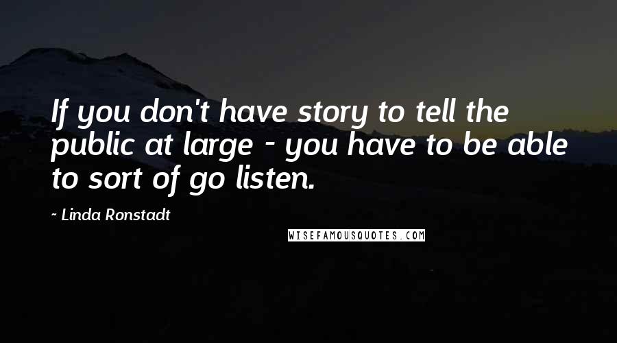 Linda Ronstadt Quotes: If you don't have story to tell the public at large - you have to be able to sort of go listen.