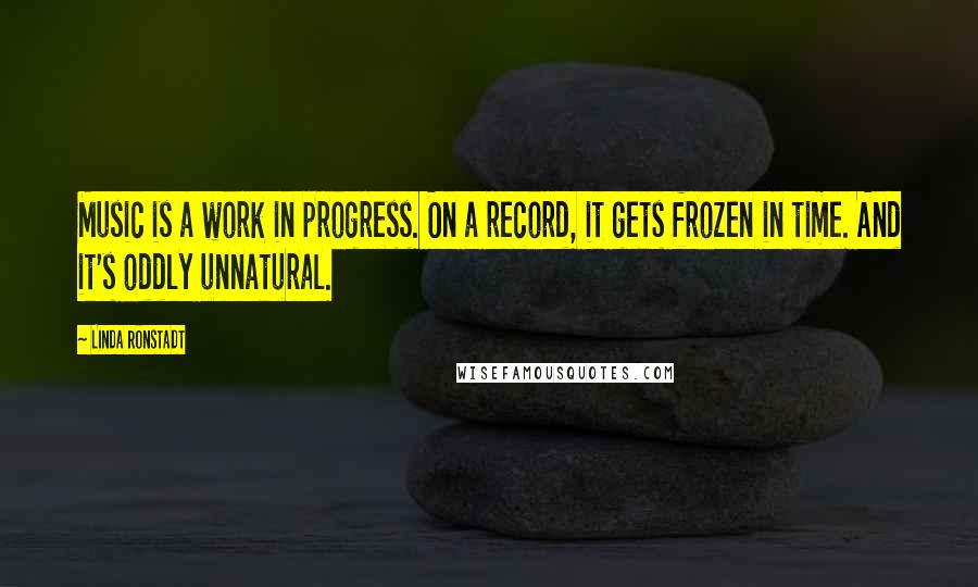 Linda Ronstadt Quotes: Music is a work in progress. On a record, it gets frozen in time. And it's oddly unnatural.
