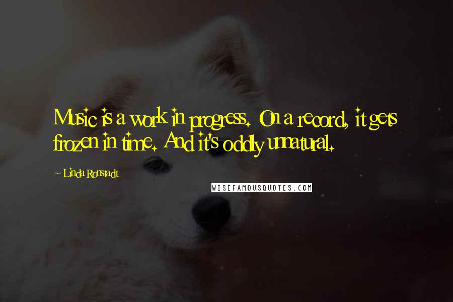 Linda Ronstadt Quotes: Music is a work in progress. On a record, it gets frozen in time. And it's oddly unnatural.
