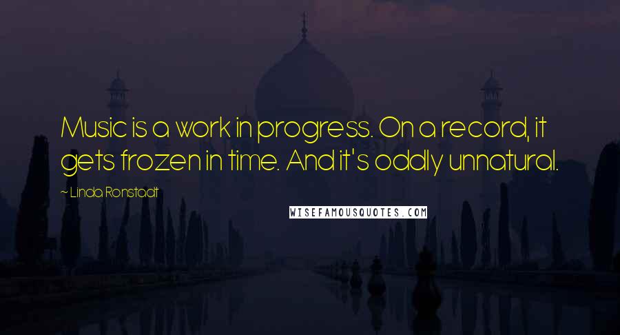 Linda Ronstadt Quotes: Music is a work in progress. On a record, it gets frozen in time. And it's oddly unnatural.