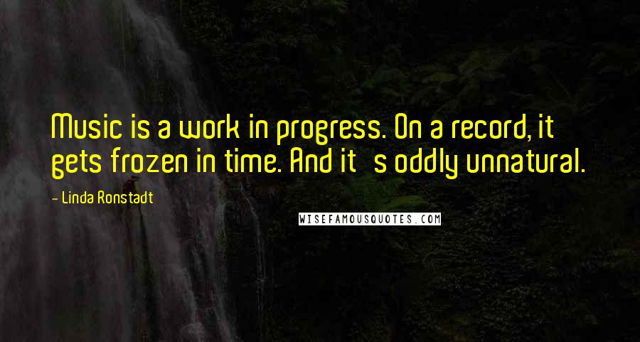 Linda Ronstadt Quotes: Music is a work in progress. On a record, it gets frozen in time. And it's oddly unnatural.