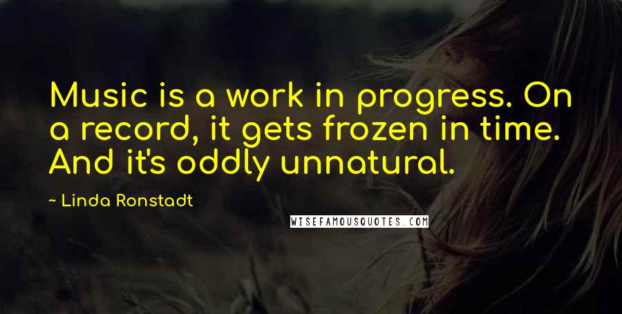 Linda Ronstadt Quotes: Music is a work in progress. On a record, it gets frozen in time. And it's oddly unnatural.