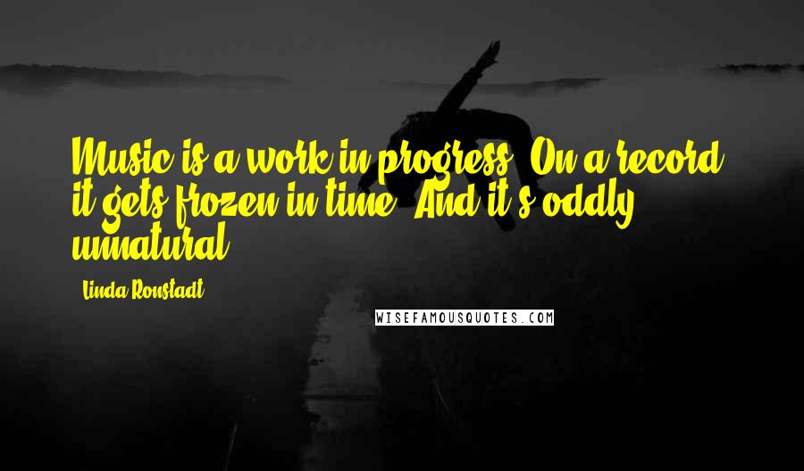 Linda Ronstadt Quotes: Music is a work in progress. On a record, it gets frozen in time. And it's oddly unnatural.