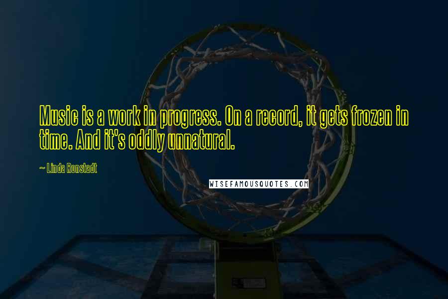 Linda Ronstadt Quotes: Music is a work in progress. On a record, it gets frozen in time. And it's oddly unnatural.