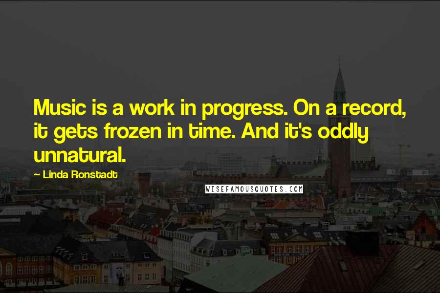 Linda Ronstadt Quotes: Music is a work in progress. On a record, it gets frozen in time. And it's oddly unnatural.