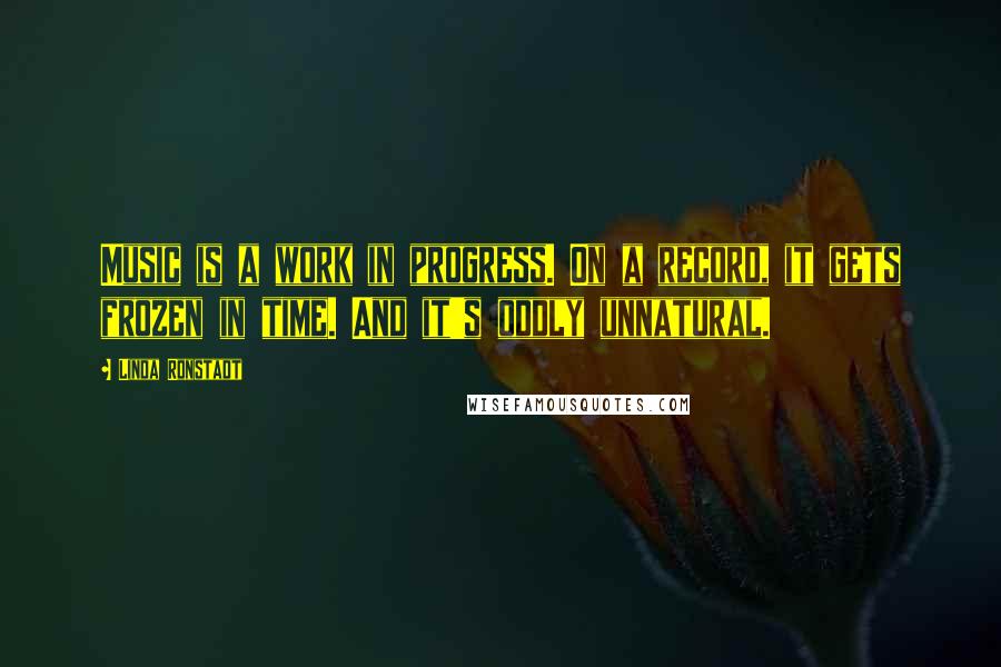 Linda Ronstadt Quotes: Music is a work in progress. On a record, it gets frozen in time. And it's oddly unnatural.