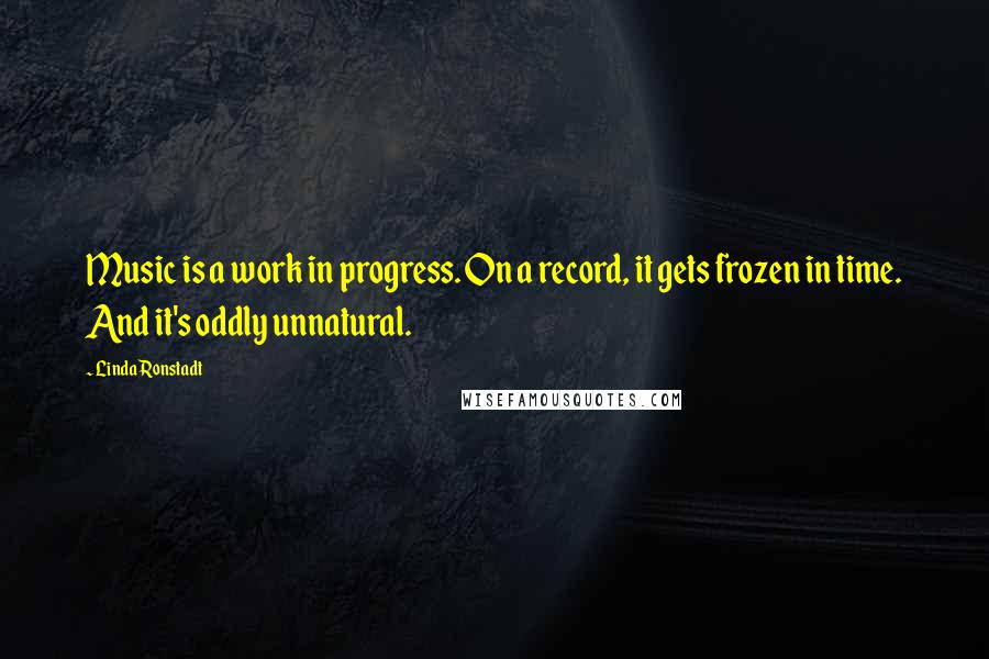 Linda Ronstadt Quotes: Music is a work in progress. On a record, it gets frozen in time. And it's oddly unnatural.
