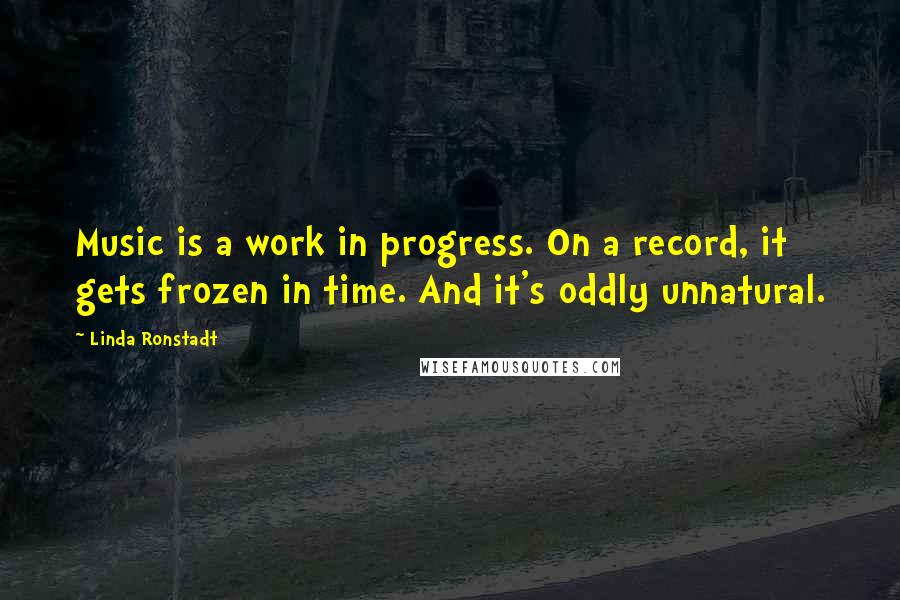 Linda Ronstadt Quotes: Music is a work in progress. On a record, it gets frozen in time. And it's oddly unnatural.