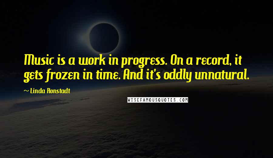 Linda Ronstadt Quotes: Music is a work in progress. On a record, it gets frozen in time. And it's oddly unnatural.