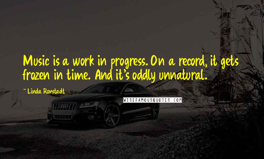 Linda Ronstadt Quotes: Music is a work in progress. On a record, it gets frozen in time. And it's oddly unnatural.