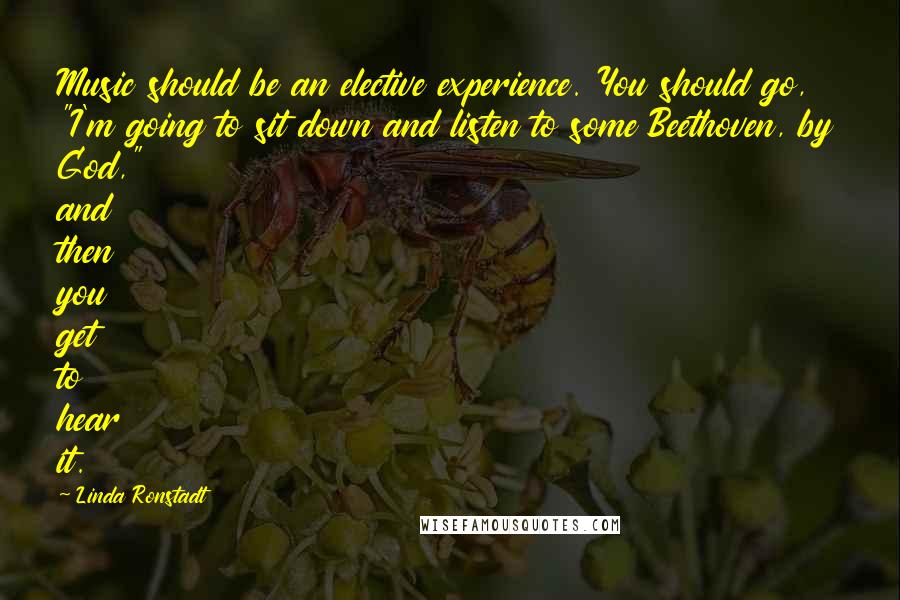 Linda Ronstadt Quotes: Music should be an elective experience. You should go, "I'm going to sit down and listen to some Beethoven, by God," and then you get to hear it.