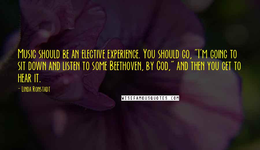 Linda Ronstadt Quotes: Music should be an elective experience. You should go, "I'm going to sit down and listen to some Beethoven, by God," and then you get to hear it.