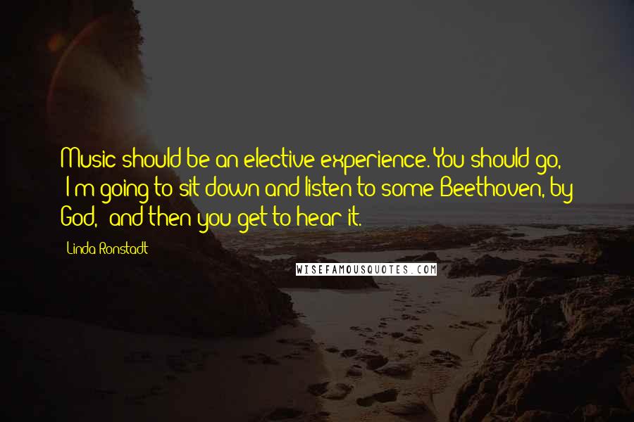 Linda Ronstadt Quotes: Music should be an elective experience. You should go, "I'm going to sit down and listen to some Beethoven, by God," and then you get to hear it.