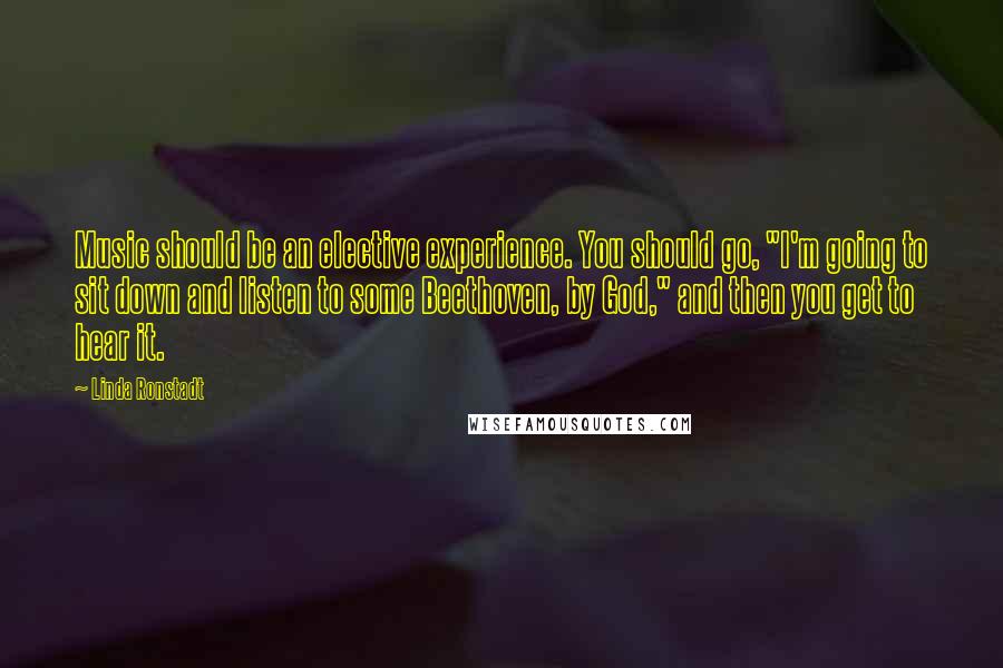 Linda Ronstadt Quotes: Music should be an elective experience. You should go, "I'm going to sit down and listen to some Beethoven, by God," and then you get to hear it.
