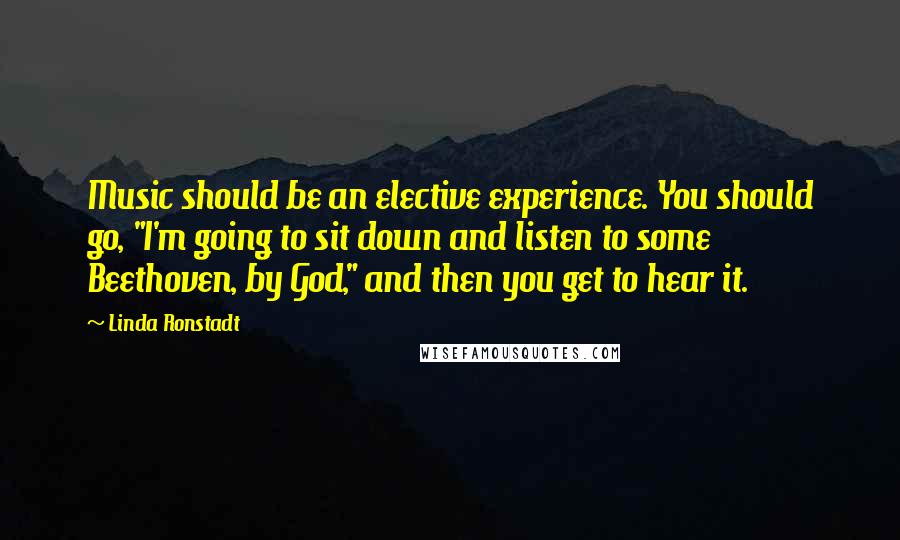 Linda Ronstadt Quotes: Music should be an elective experience. You should go, "I'm going to sit down and listen to some Beethoven, by God," and then you get to hear it.