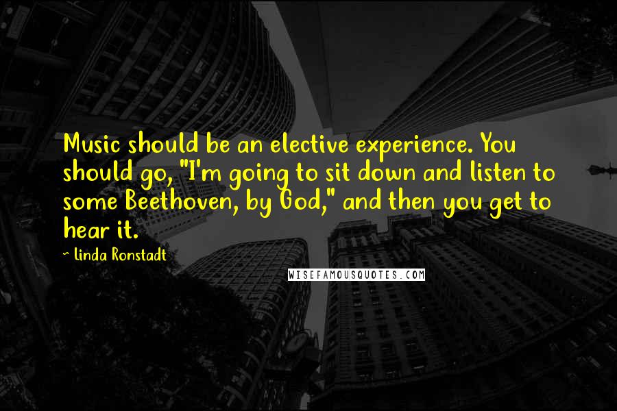 Linda Ronstadt Quotes: Music should be an elective experience. You should go, "I'm going to sit down and listen to some Beethoven, by God," and then you get to hear it.