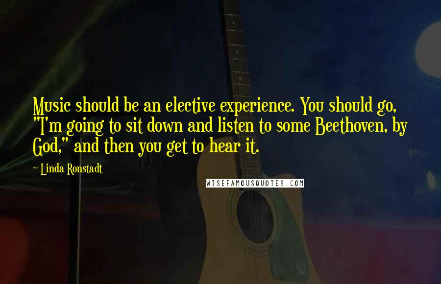 Linda Ronstadt Quotes: Music should be an elective experience. You should go, "I'm going to sit down and listen to some Beethoven, by God," and then you get to hear it.