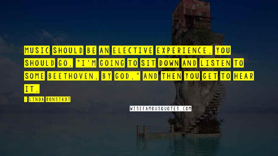 Linda Ronstadt Quotes: Music should be an elective experience. You should go, "I'm going to sit down and listen to some Beethoven, by God," and then you get to hear it.