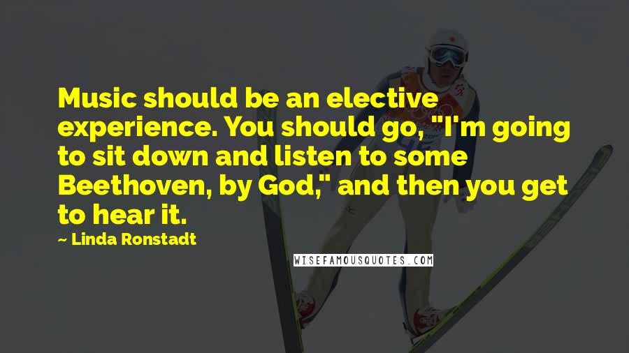 Linda Ronstadt Quotes: Music should be an elective experience. You should go, "I'm going to sit down and listen to some Beethoven, by God," and then you get to hear it.
