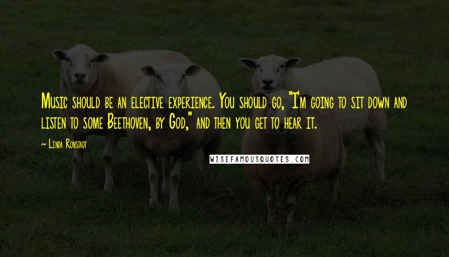 Linda Ronstadt Quotes: Music should be an elective experience. You should go, "I'm going to sit down and listen to some Beethoven, by God," and then you get to hear it.