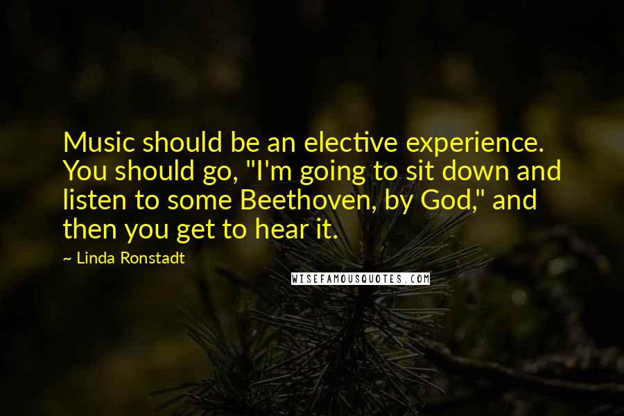 Linda Ronstadt Quotes: Music should be an elective experience. You should go, "I'm going to sit down and listen to some Beethoven, by God," and then you get to hear it.