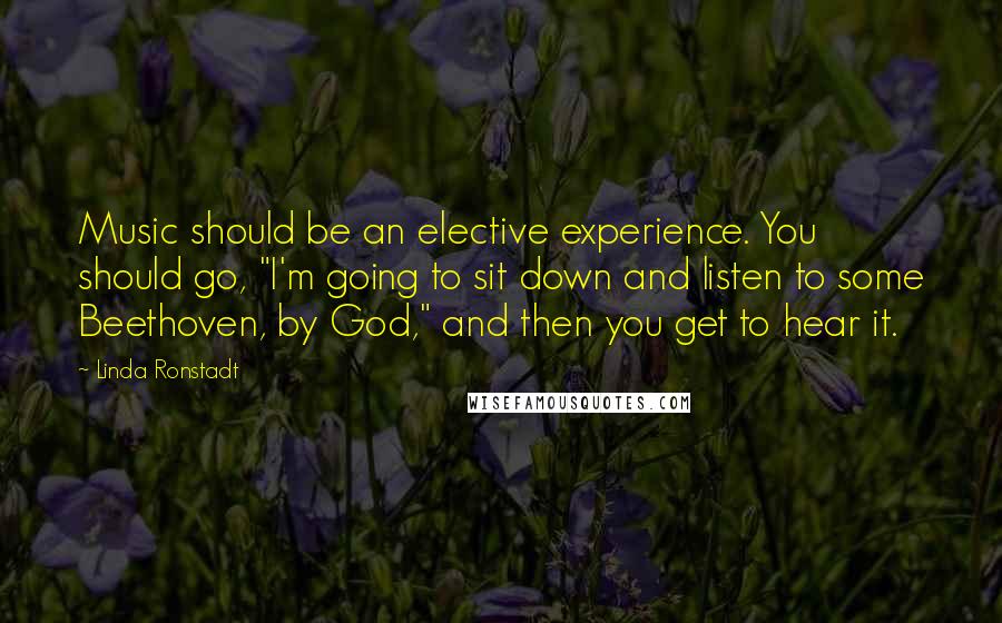 Linda Ronstadt Quotes: Music should be an elective experience. You should go, "I'm going to sit down and listen to some Beethoven, by God," and then you get to hear it.