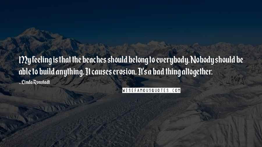 Linda Ronstadt Quotes: My feeling is that the beaches should belong to everybody. Nobody should be able to build anything. It causes erosion. It's a bad thing altogether.