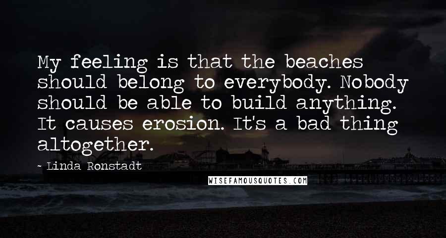 Linda Ronstadt Quotes: My feeling is that the beaches should belong to everybody. Nobody should be able to build anything. It causes erosion. It's a bad thing altogether.